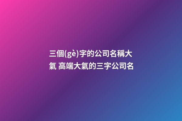 三個(gè)字的公司名稱大氣 高端大氣的三字公司名